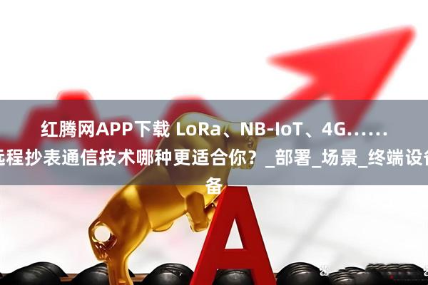 红腾网APP下载 LoRa、NB-IoT、4G……远程抄表通信技术哪种更适合你？_部署_场景_终端设备