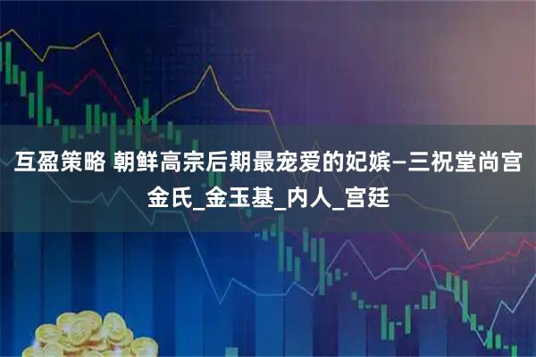 互盈策略 朝鲜高宗后期最宠爱的妃嫔—三祝堂尚宫金氏_金玉基_内人_宫廷
