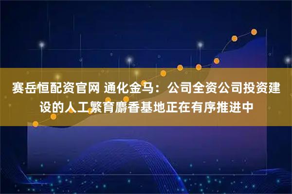 赛岳恒配资官网 通化金马：公司全资公司投资建设的人工繁育麝香基地正在有序推进中