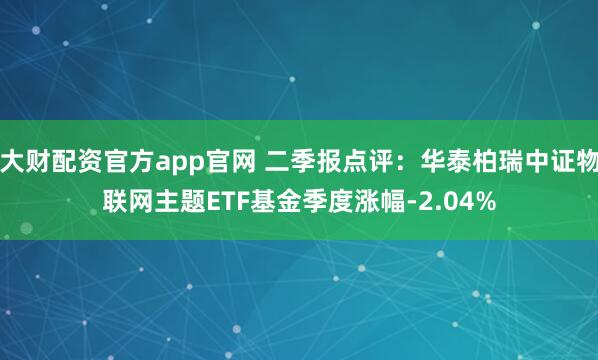大财配资官方app官网 二季报点评：华泰柏瑞中证物联网主题ETF基金季度涨幅-2.04%