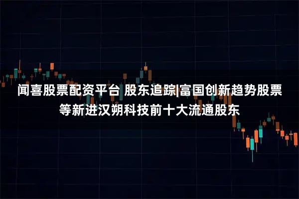 闻喜股票配资平台 股东追踪|富国创新趋势股票等新进汉朔科技前十大流通股东