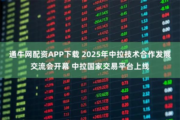 通牛网配资APP下载 2025年中拉技术合作发展交流会开幕 中拉国家交易平台上线