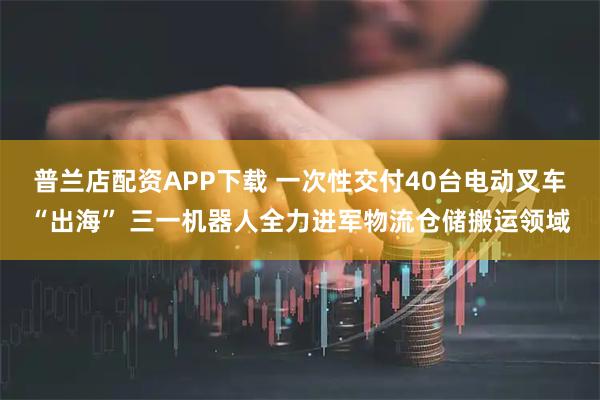 普兰店配资APP下载 一次性交付40台电动叉车“出海” 三一机器人全力进军物流仓储搬运领域