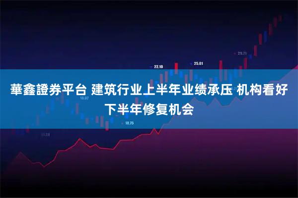 華鑫證券平台 建筑行业上半年业绩承压 机构看好下半年修复机会