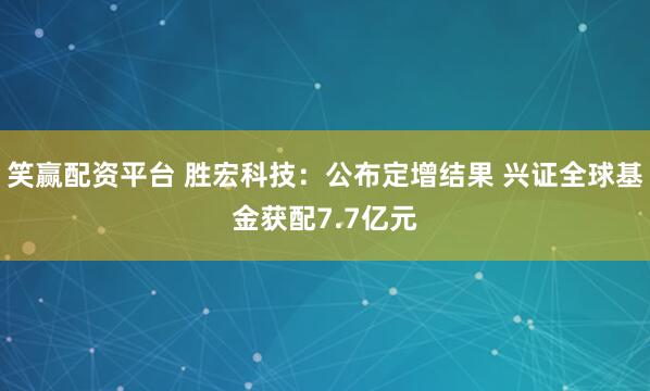 笑赢配资平台 胜宏科技：公布定增结果 兴证全球基金获配7.7亿元