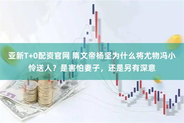 亚新T+0配资官网 隋文帝杨坚为什么将尤物冯小怜送人？是害怕妻子，还是另有深意