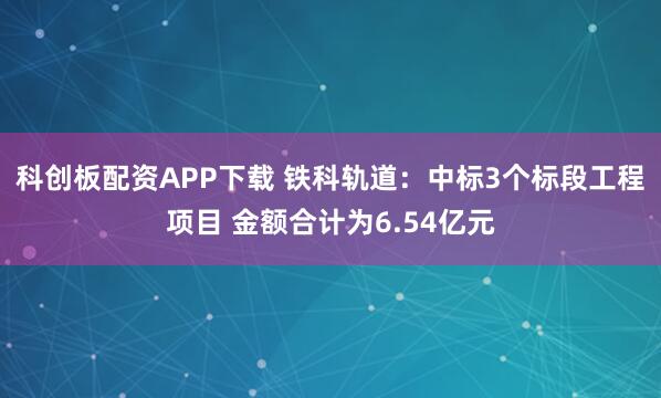 科创板配资APP下载 铁科轨道：中标3个标段工程项目 金额合计为6.54亿元
