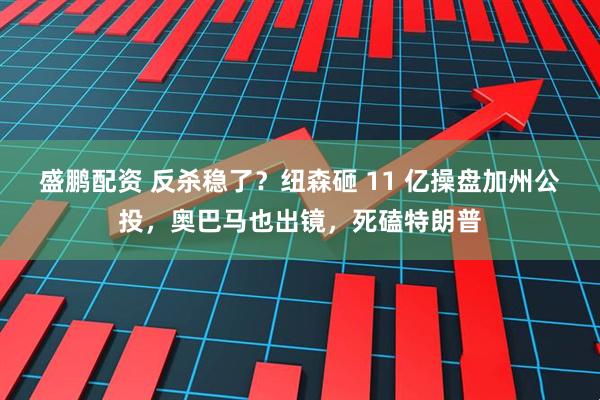 盛鹏配资 反杀稳了？纽森砸 11 亿操盘加州公投，奥巴马也出镜，死磕特朗普