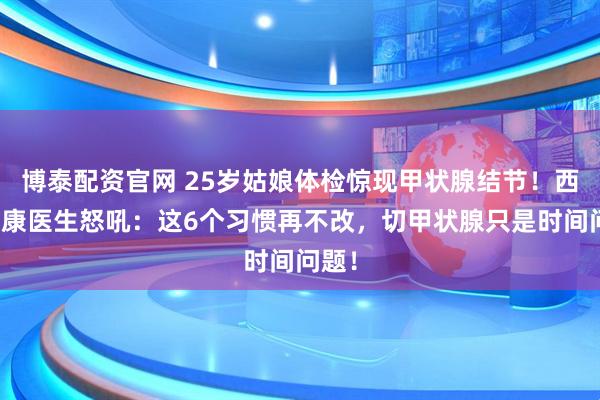 博泰配资官网 25岁姑娘体检惊现甲状腺结节！西安甲康医生怒吼：这6个习惯再不改，切甲状腺只是时间问题！