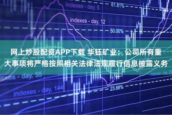 网上炒股配资APP下载 华钰矿业：公司所有重大事项将严格按照相关法律法规履行信息披露义务