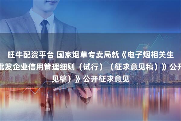 旺牛配资平台 国家烟草专卖局就《电子烟相关生产企业、批发企业信用管理细则（试行）（征求意见稿）》公开征求意见