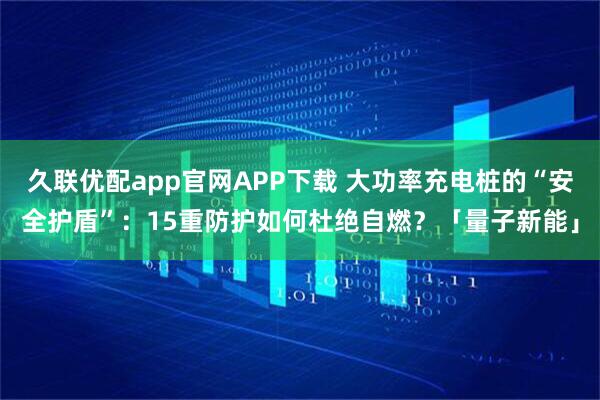 久联优配app官网APP下载 大功率充电桩的“安全护盾”：15重防护如何杜绝自燃？「量子新能」