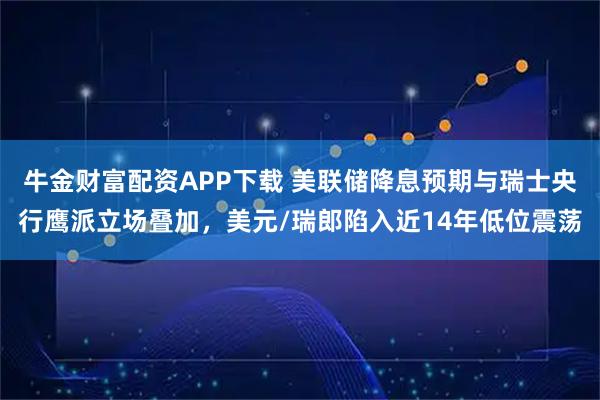 牛金财富配资APP下载 美联储降息预期与瑞士央行鹰派立场叠加，美元/瑞郎陷入近14年低位震荡