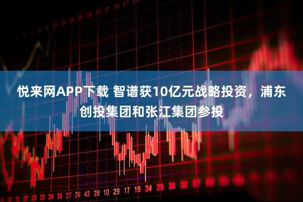 悦来网APP下载 智谱获10亿元战略投资，浦东创投集团和张江集团参投