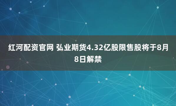 红河配资官网 弘业期货4.32亿股限售股将于8月8日解禁