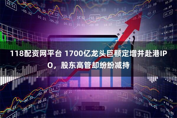 118配资网平台 1700亿龙头巨额定增并赴港IPO，股东高管却纷纷减持