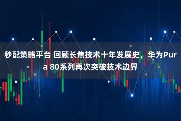 秒配策略平台 回顾长焦技术十年发展史，华为Pura 80系列再次突破技术边界
