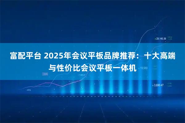 富配平台 2025年会议平板品牌推荐：十大高端与性价比会议平板一体机