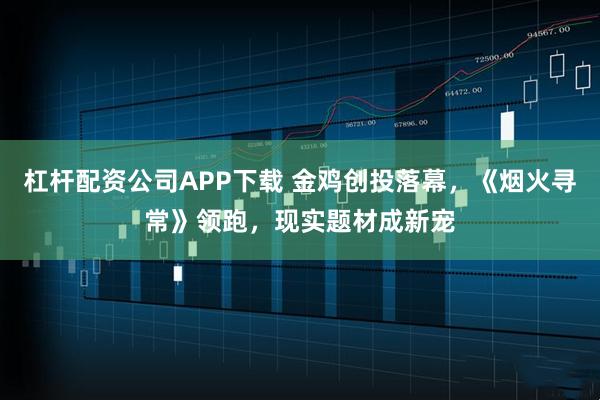 杠杆配资公司APP下载 金鸡创投落幕，《烟火寻常》领跑，现实题材成新宠