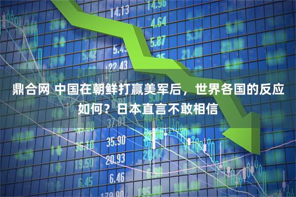 鼎合网 中国在朝鲜打赢美军后,世界各国的反应如何?日本直言不敢相信