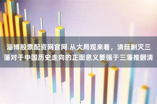 淄博股票配资网官网 从大局观来看，清廷剿灭三藩对于中国历史走向的正面意义要强于三藩推翻清