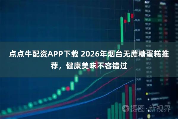 点点牛配资APP下载 2026年烟台无蔗糖蛋糕推荐，健康美味不容错过