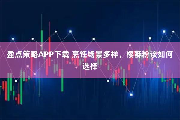 盈点策略APP下载 烹饪场景多样，樱酥粉该如何选择