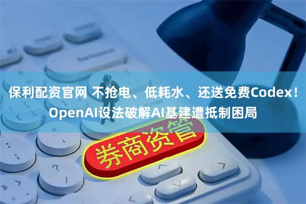 保利配资官网 不抢电、低耗水、还送免费Codex！OpenAI设法破解AI基建遭抵制困局